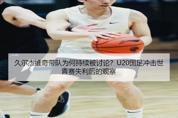 久尔杰维奇带队为何持续被讨论？U20国足冲击世青赛失利后的观察
